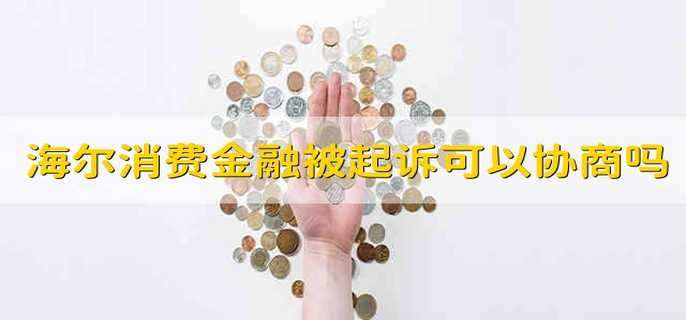 海尔消费金融被起诉了可以协商还款吗