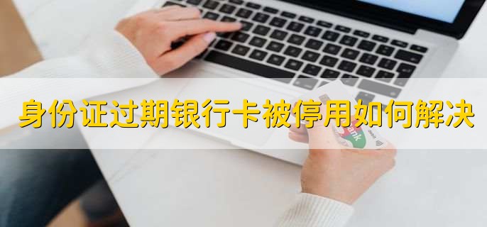 身份证过期银行卡被停用如何解决，到银行更新信息