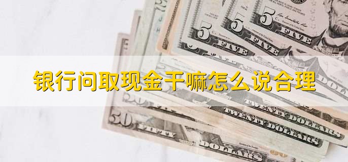 银行问取现金干嘛怎么说合理，按实际情况说