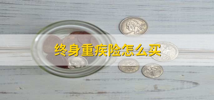 终身重疾险怎么买?七大保险公司产品对比