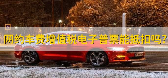 网约车费增值税电子普通发票可以抵扣吗?