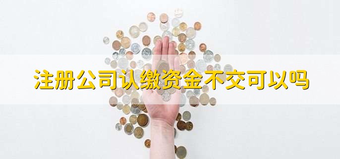 注册公司认缴资金不交可以吗