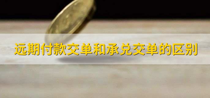 远期付款交单和承兑交单的区别，有以下3点